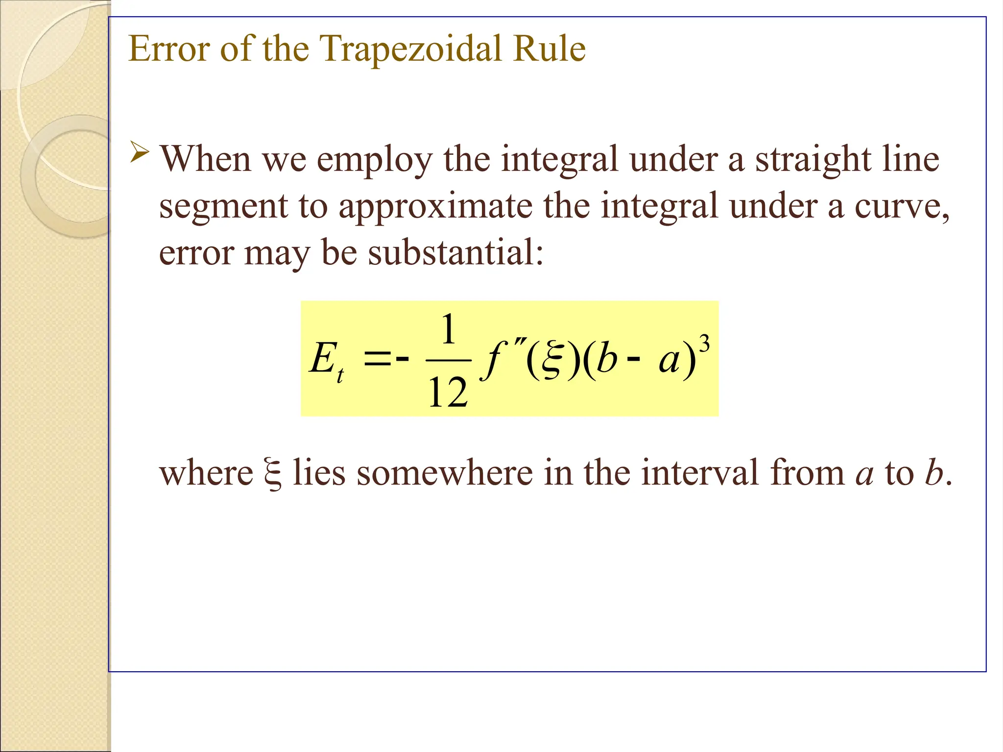 Copyright © 2006 The McGraw-Hill Companies, Inc. Permission required for reproduction or display.
Error of the Trapezoidal Rule
 When we employ the integral under a straight line
segment to approximate the integral under a curve,
error may be substantial:
where  lies somewhere in the interval from a to b.
3
)
)(
(
12
1
a
b
f
Et 



 
 
