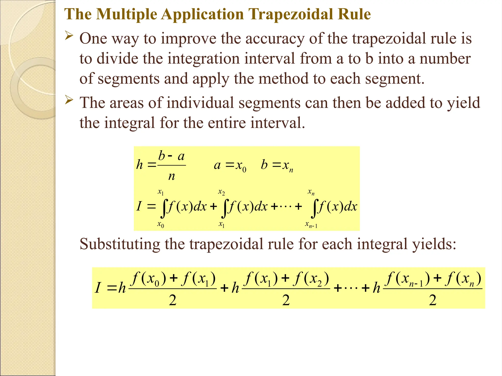 Copyright © 2006 The McGraw-Hill Companies, Inc. Permission required for reproduction or display.
The Multiple Application Trapezoidal Rule
 One way to improve the accuracy of the trapezoidal rule is
to divide the integration interval from a to b into a number
of segments and apply the method to each segment.
 The areas of individual segments can then be added to yield
the integral for the entire interval.
Substituting the trapezoidal rule for each integral yields:












n
n
x
x
x
x
x
x
n
dx
x
f
dx
x
f
dx
x
f
I
x
b
x
a
n
a
b
h
1
2
1
1
0
)
(
)
(
)
(
0

2
)
(
)
(
2
)
(
)
(
2
)
(
)
( 1
2
1
1
0 n
n x
f
x
f
h
x
f
x
f
h
x
f
x
f
h
I






 

 