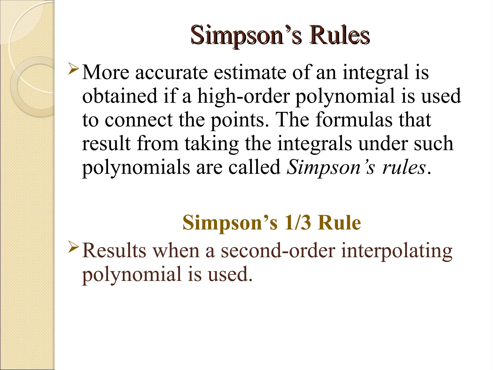 Copyright © 2006 The McGraw-Hill Companies, Inc. Permission required for reproduction or display.
Simpson’s Rules
Simpson’s Rules
More accurate estimate of an integral is
obtained if a high-order polynomial is used
to connect the points. The formulas that
result from taking the integrals under such
polynomials are called Simpson’s rules.
Simpson’s 1/3 Rule
Results when a second-order interpolating
polynomial is used.
 