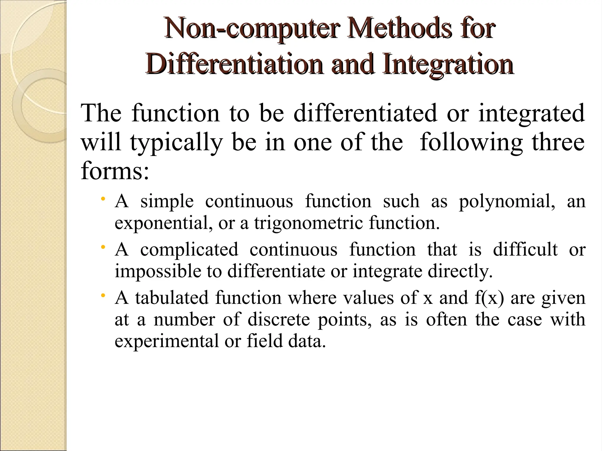 Copyright © 2006 The McGraw-Hill Companies, Inc. Permission required for reproduction or display.
Non-computer Methods for
Non-computer Methods for
Differentiation and Integration
Differentiation and Integration
The function to be differentiated or integrated
will typically be in one of the following three
forms:
 A simple continuous function such as polynomial, an
exponential, or a trigonometric function.
 A complicated continuous function that is difficult or
impossible to differentiate or integrate directly.
 A tabulated function where values of x and f(x) are given
at a number of discrete points, as is often the case with
experimental or field data.
 