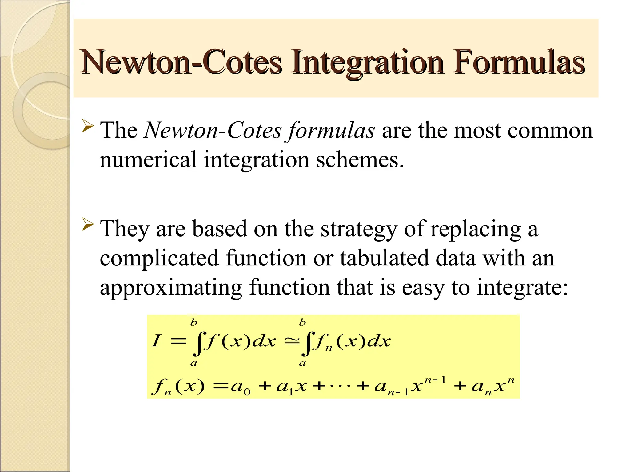 Copyright © 2006 The McGraw-Hill Companies, Inc. Permission required for reproduction or display.
Newton-Cotes Integration Formulas
Newton-Cotes Integration Formulas
 The Newton-Cotes formulas are the most common
numerical integration schemes.
 They are based on the strategy of replacing a
complicated function or tabulated data with an
approximating function that is easy to integrate:
n
n
n
n
n
b
a
n
b
a
x
a
x
a
x
a
a
x
f
dx
x
f
dx
x
f
I











1
1
1
0
)
(
)
(
)
(

 