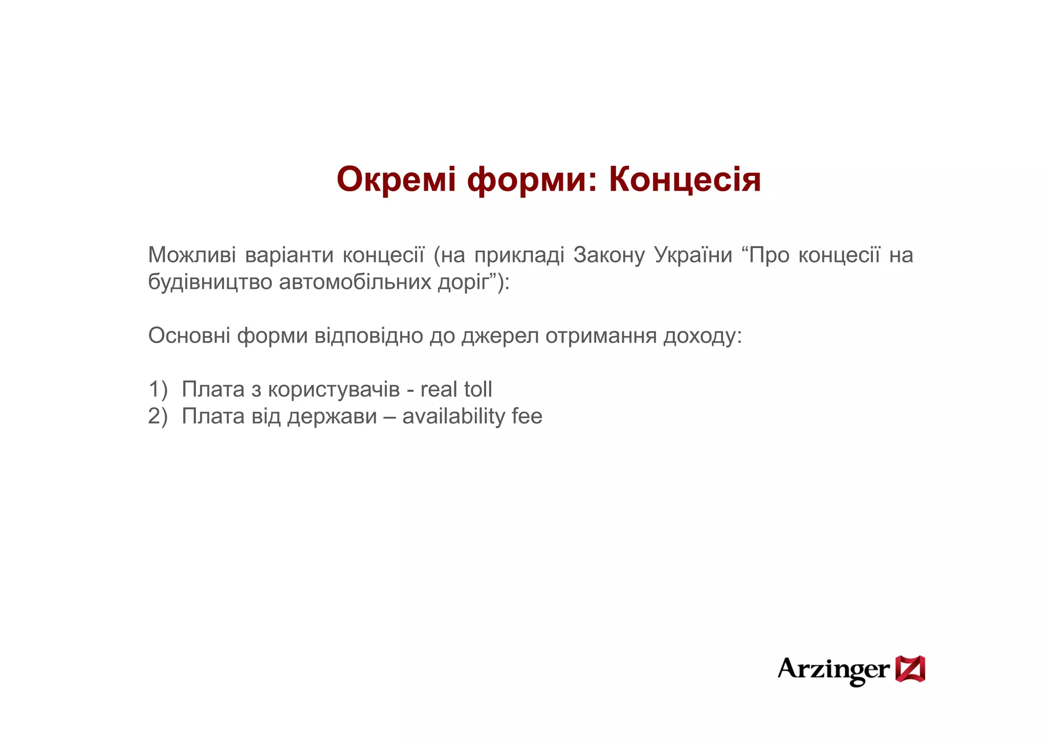 Окремі форми: Концесія

Можливі варіанти концесії (на прикладі Закону України “Про концесії на
будівництво автомобільних доріг”):
                           доріг ):

Основні форми відповідно до джерел отримання доходу:

1) Плата з користувачів - real toll
2) Плата від держави – availability fee
 