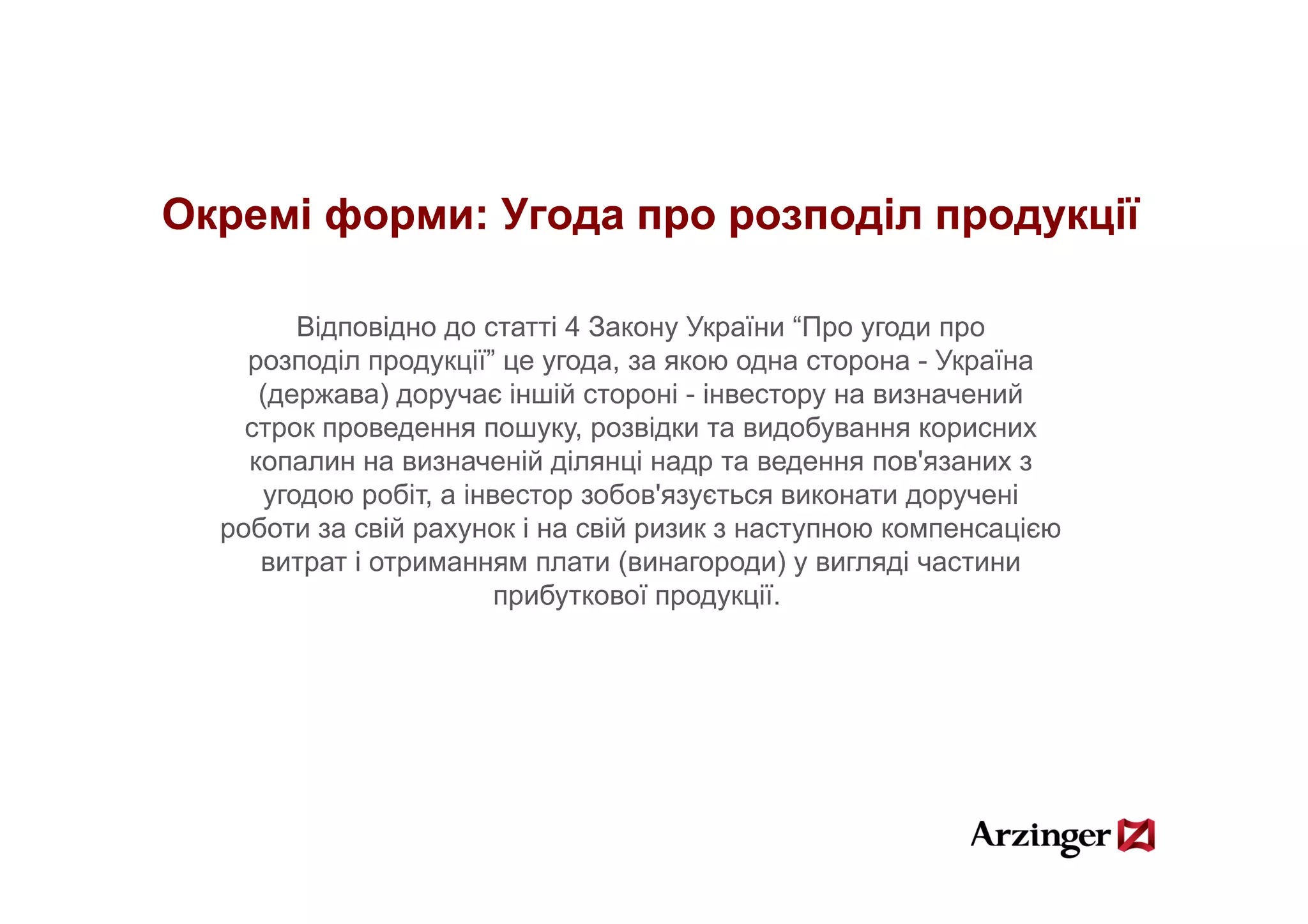 Окремі форми: Угода про розподіл продукції

        Відповідно до статті 4 Закону України “Про угоди про
    розподіл продукції” це угода за якою одна сторона - Україна
              продукції    угода,
     (держава) доручає іншій стороні - інвестору на визначений
    строк проведення пошуку, розвідки та видобування корисних
    копалин на визначеній ділянці надр та ведення пов'язаних з
                                                    пов язаних
     угодою робіт, а інвестор зобов'язується виконати доручені
  роботи за свій рахунок і на свій ризик з наступною компенсацією
     витрат і отриманням плати (винагороди) у вигляді частини
                        прибуткової продукції.
 