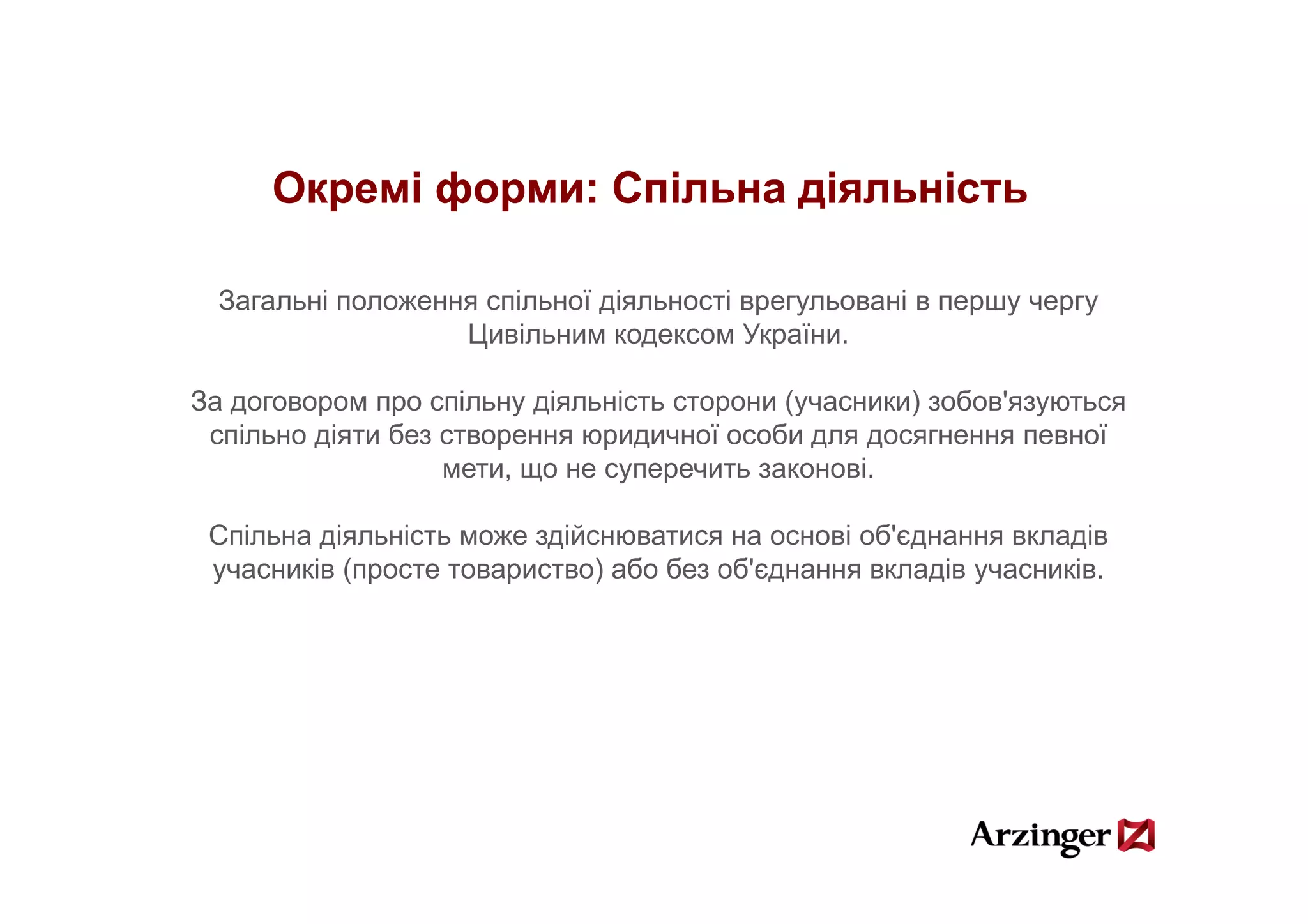 Окремі форми: Спільна діяльність

  Загальні положення спільної діяльності врегульовані в першу чергу
                   Цивільним кодексом України.

За договором про спільну діяльність сторони (учасники) зобов'язуються
 спільно діяти без створення юридичної особи для досягнення певної
                   мети, що не суперечить законові.
                                                  і

 Спільна діяльність може здійснюватися на основі об'єднання вкладів
 учасників (просте товариство) або без об'єднання вкладів учасників.
                                       об єднання         учасників
 