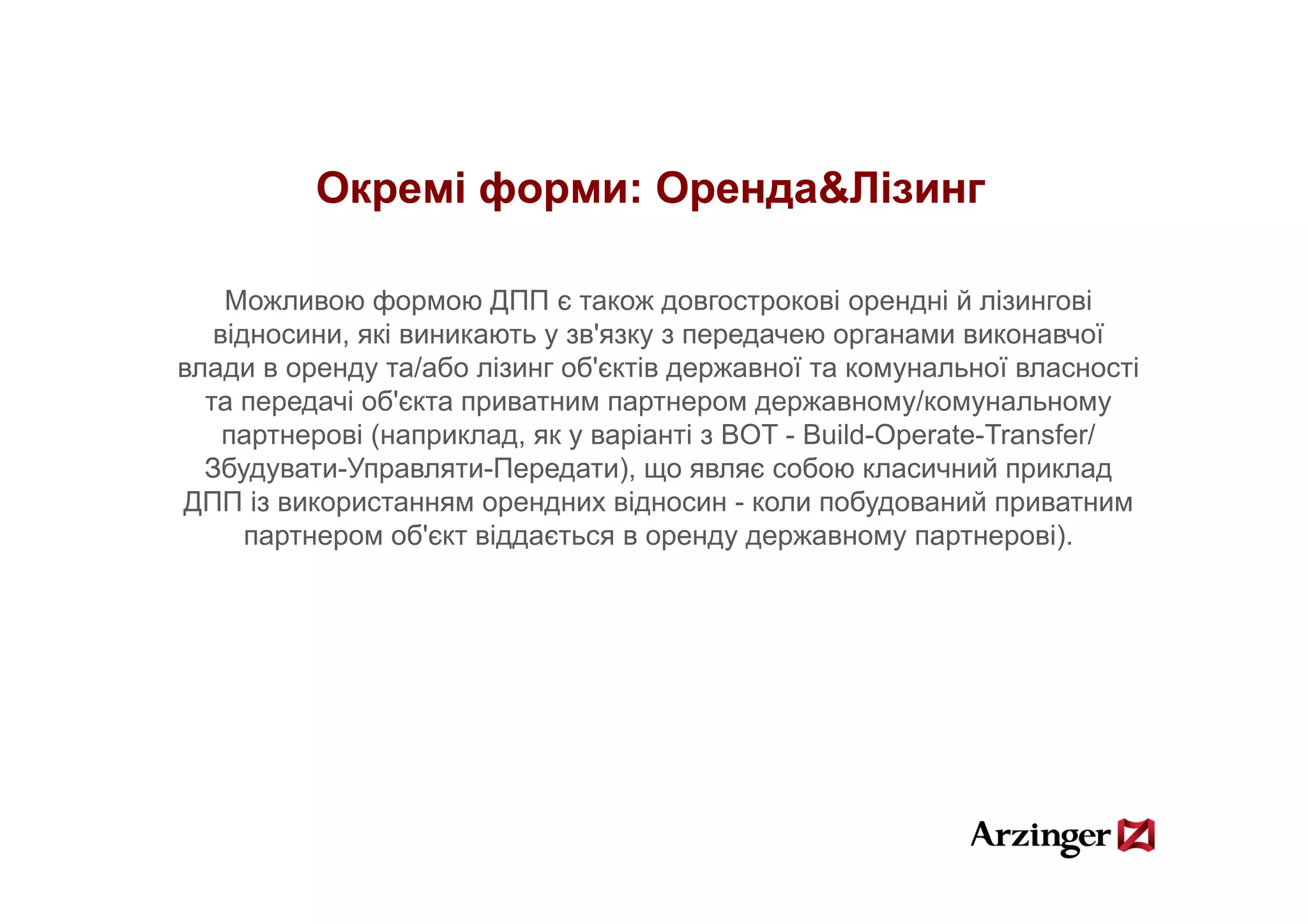 Окремі форми: Оренда&Лізинг
                        Оренда&

    Можливою формою ДПП є також довгострокові орендні й лізингові
   відносини, які виникають у зв'язку з передачею органами виконавчої
влади в оренду та/або лізинг об'єктів державної та комунальної власності
                   / б і       б' і             ї                ї       і
  та передачі об'єкта приватним партнером державному/комунальному
    партнерові (наприклад, як у варіанті з BOT - Build-Operate-Transfer/
  Збудувати-Управляти-Передати), що являє собою класичний приклад
  Зб         У           П        )               б            й
ДПП із використанням орендних відносин - коли побудований приватним
      партнером об'єкт віддається в оренду державному партнерові).
 