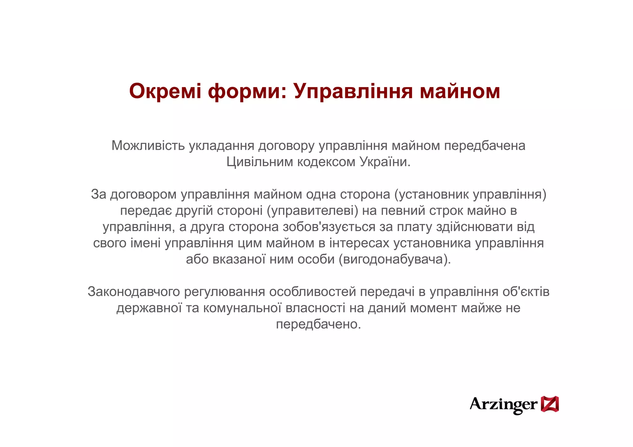 Окремі форми: Управління майном

   Можливість укладання договору управління майном передбачена
                   Цивільним кодексом України.

За договором управління майном одна сторона (установник управління)
    передає другій стороні (управителеві) на певний строк майно в
 управління, а друга сторона зобов'язується за плату здійснювати від
        і                       б '                    ій         і
свого імені управління цим майном в інтересах установника управління
               або вказаної ним особи (вигодонабувача).

Законодавчого регулювання особливостей передачі в управління об'єктів
    державної та комунальної власності на даний момент майже не
                           передбачено.
                           передбачено
 