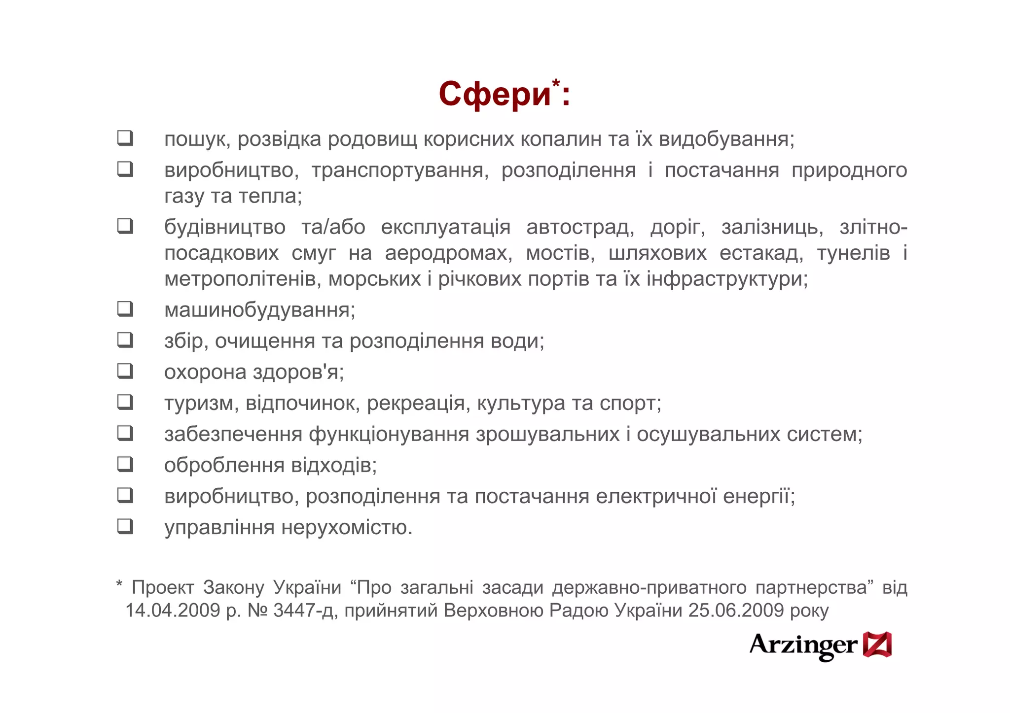 Сфери*:
    пошук, розвідка родовищ корисних копалин та їх видобування;
    виробництво, транспортування, розподілення і постачання природного
    газу та тепла;
    будівництво та/або експлуатація автострад, доріг, залізниць, злітно-
    посадкових смуг на аеродромах, мостів, шляхових естакад, тунелів і
    метрополітенів,
    метрополітенів морських і річкових портів та їх інфраструктури;
    машинобудування;
    збір, очищення та розподілення води;
    охорона здоров'я;
    туризм, відпочинок, рекреація, культура та спорт;
    забезпечення функціонування зрошувальних і осушувальних систем;
    оброблення відходів;
    виробництво, розподілення та постачання електричної енергії;
    управління нерухомістю.

* Проект Закону України “Про загальні засади державно-приватного партнерства” від
 14.04.2009 р. № 3447-д, прийнятий Верховною Радою України 25.06.2009 року
 