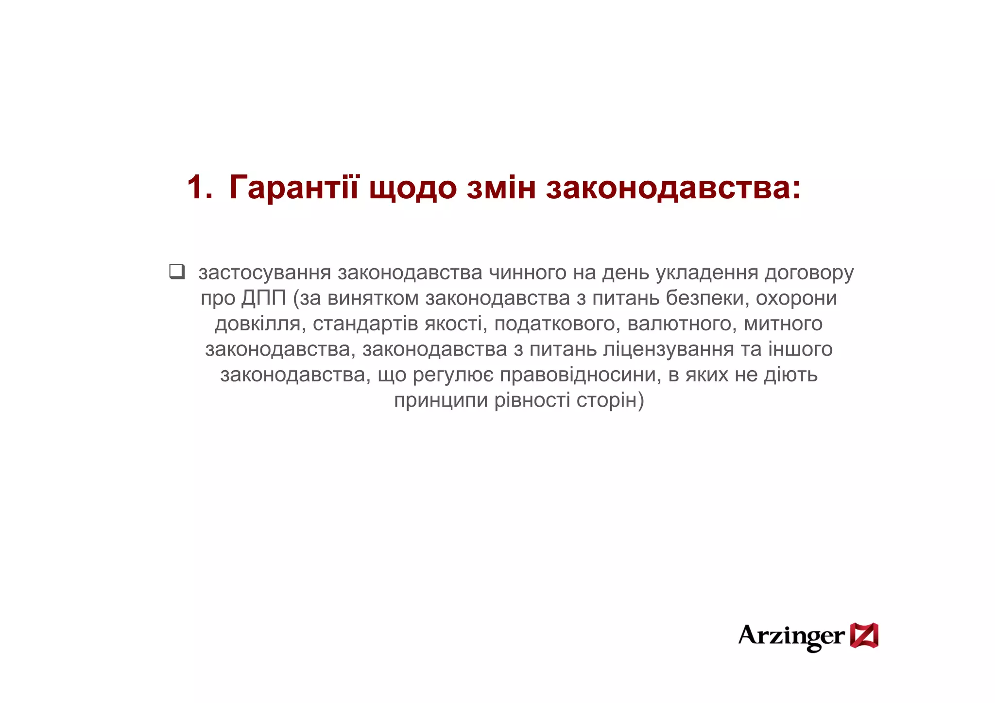 1.
1 Гарантії щодо змін законодавства:

застосування законодавства чинного на день укладення договору
про ДПП (за винятком законодавства з питань безпеки, охорони
  довкілля, стандартів якості, податкового, валютного, митного
 законодавства,
 законодавства законодавства з питань ліцензування та іншого
  законодавства, що регулює правовідносини, в яких не діють
                   принципи рівності сторін)
 