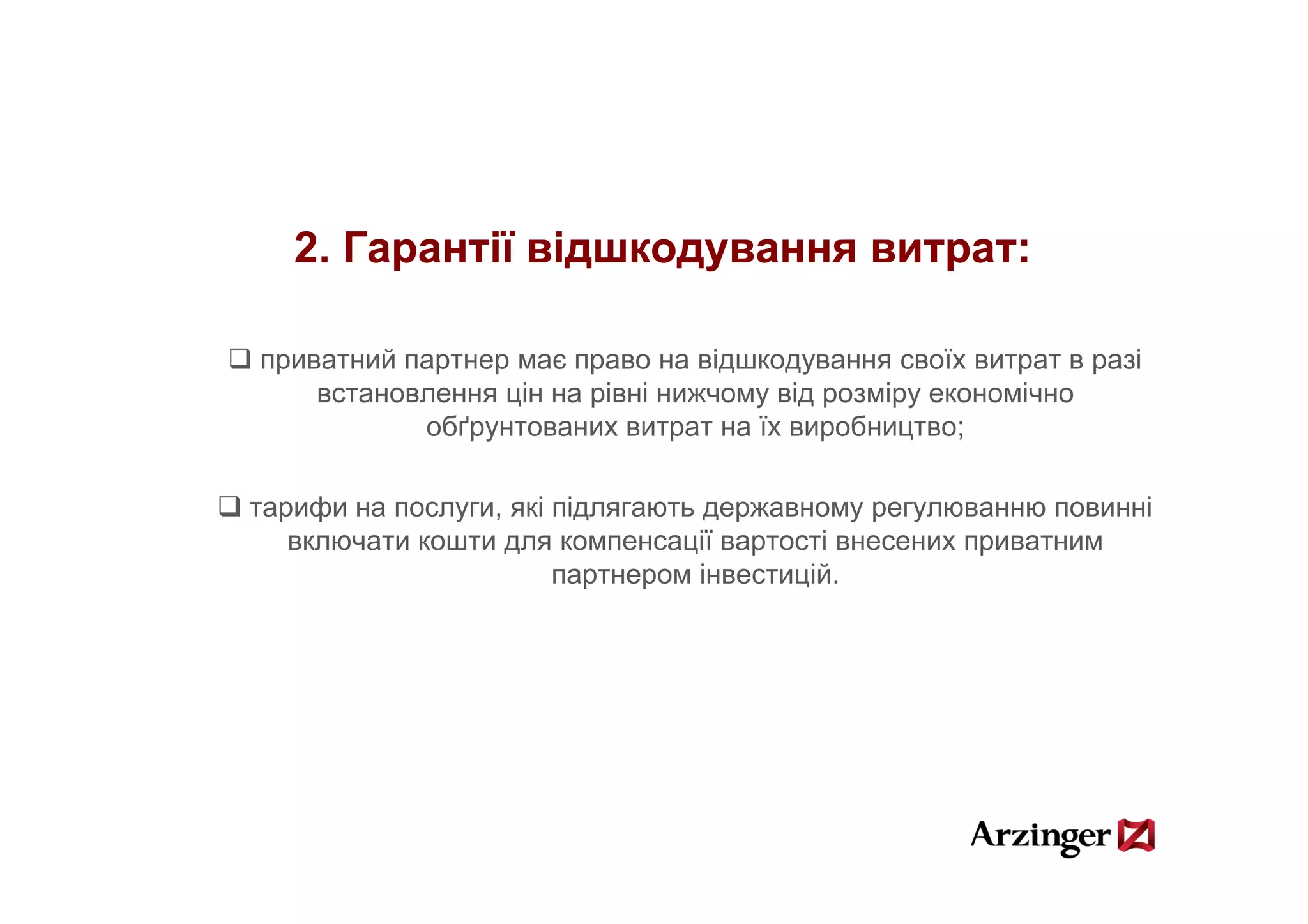 2.
   2 Гарантії відшкодування витрат:

приватний партнер має право на відшкодування своїх витрат в разі
    встановлення цін на рівні нижчому від розміру економічно
           обґрунтованих витрат на їх виробництво;

тарифи на послуги, які підлягають державному регулюванню повинні
   включати кошти для компенсації вартості внесених приватним
                       партнером іінвестицій.
                                          ій
 