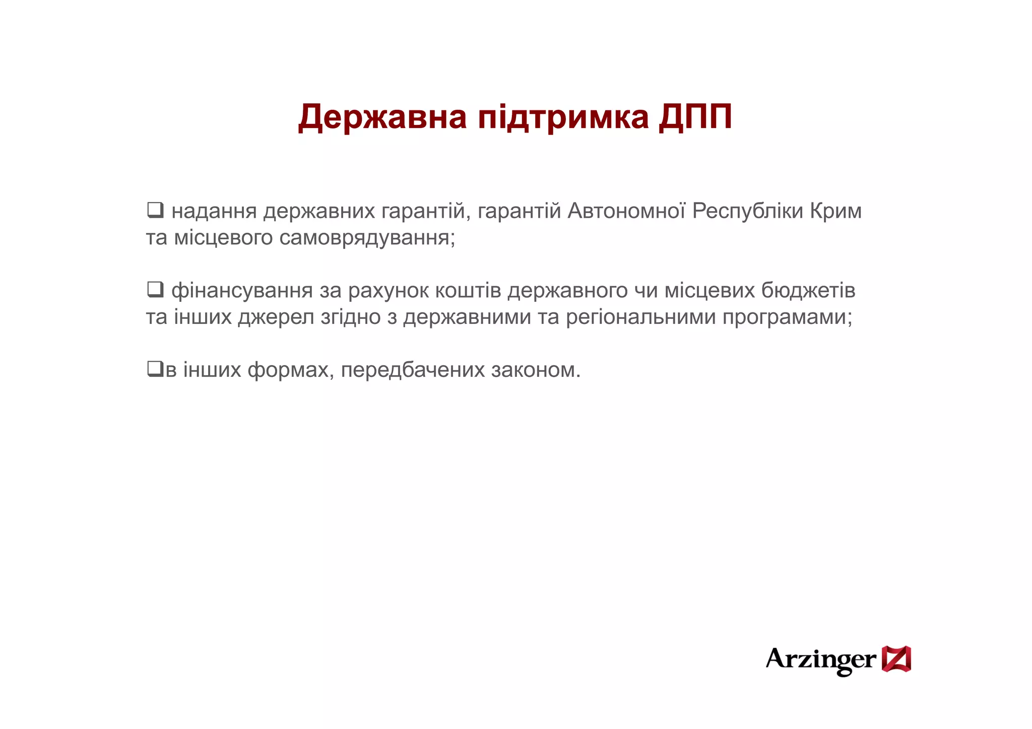 Державна підтримка ДПП

   надання державних гарантій, гарантій Автономної Республіки Крим
та місцевого самоврядування;

   фінансування за рахунок коштів державного чи місцевих б
   фі                          і                 і       бюджетів
                                                               і
та інших джерел згідно з державними та регіональними програмами;

 ві
  інших ф
        формах, передбачених законом.
                     б
 