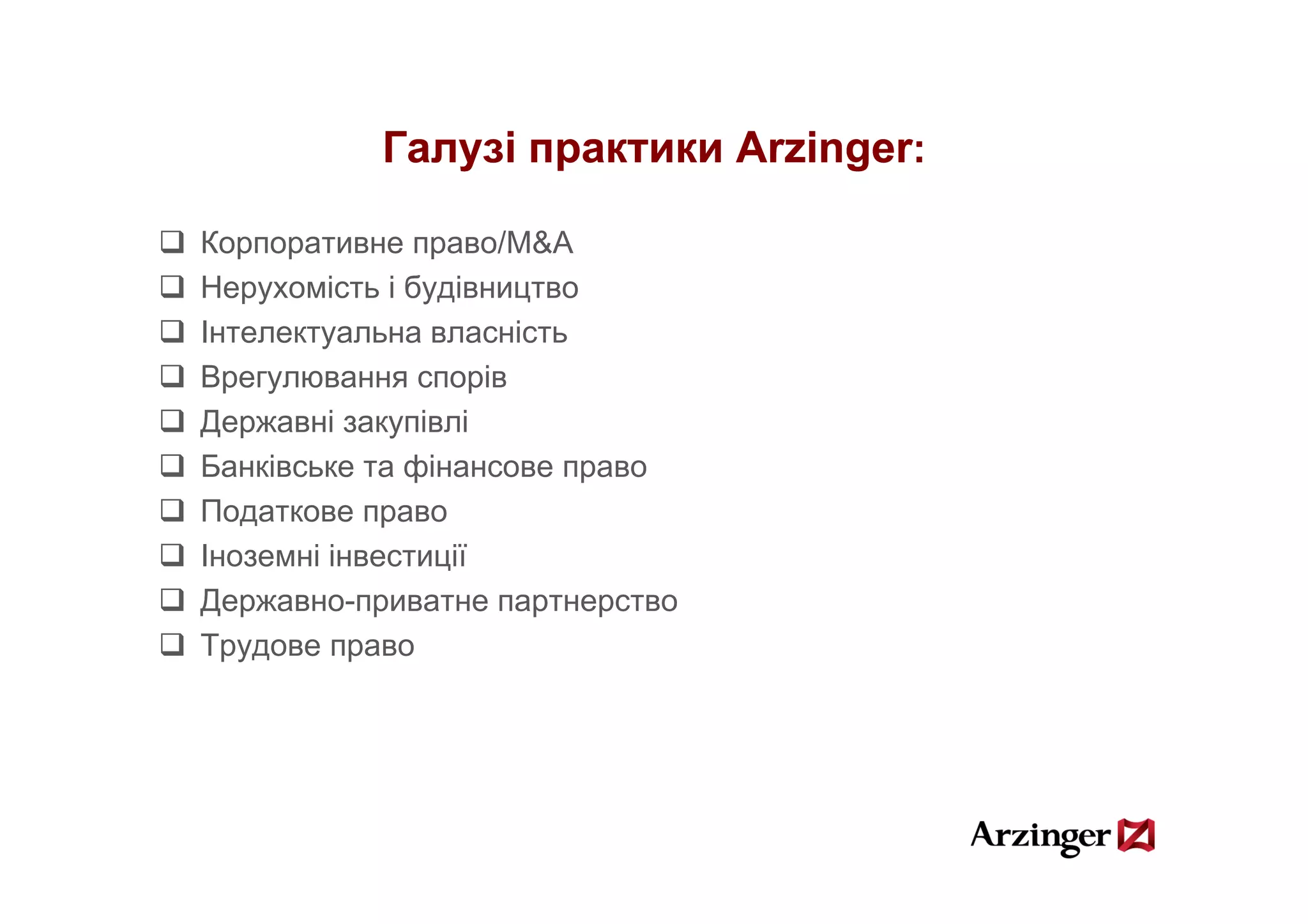 Галузі практики Arzinger:

Корпоративне право/M&A
Нерухомість і будівництво
Інтелектуальна власність
Врегулювання спорів
Державні закупівлі
Банківське та фінансове право
Податкове право
Іноземні інвестиції
                ц
Державно-приватне партнерство
Трудове право
 