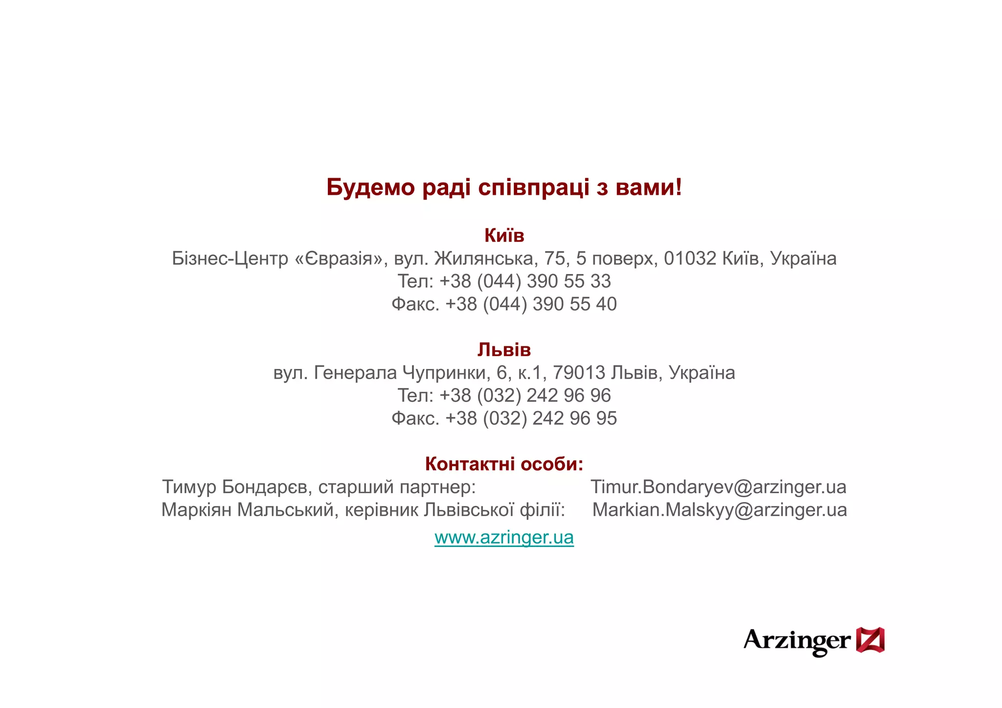 Будемо раді співпраці з вами!
                                    Київ
 Бізнес-Центр «Євразія», вул. Жилянська, 75, 5 поверх, 01032 Київ, Україна
                         Teл: +38 (
                                  (044) 390 55 33
                                       )
                         Фaкс. +38 (044) 390 55 40

                                  Львів
            вул. Генерала Чупринки, 6, к.1, 79013 Львів, Україна
                         Teл: +38 (032) 242 96 96
                        Фaкс. +38 (032) 242 96 95

                            Контактні особи:
Тимур Бондарєв, старший партнер:              Timur.Bondaryev@arzinger.ua
Маркіян Мальський, керівник Львівської філії: Markian.Malskyy@arzinger.ua
                             www.azringer.ua
 