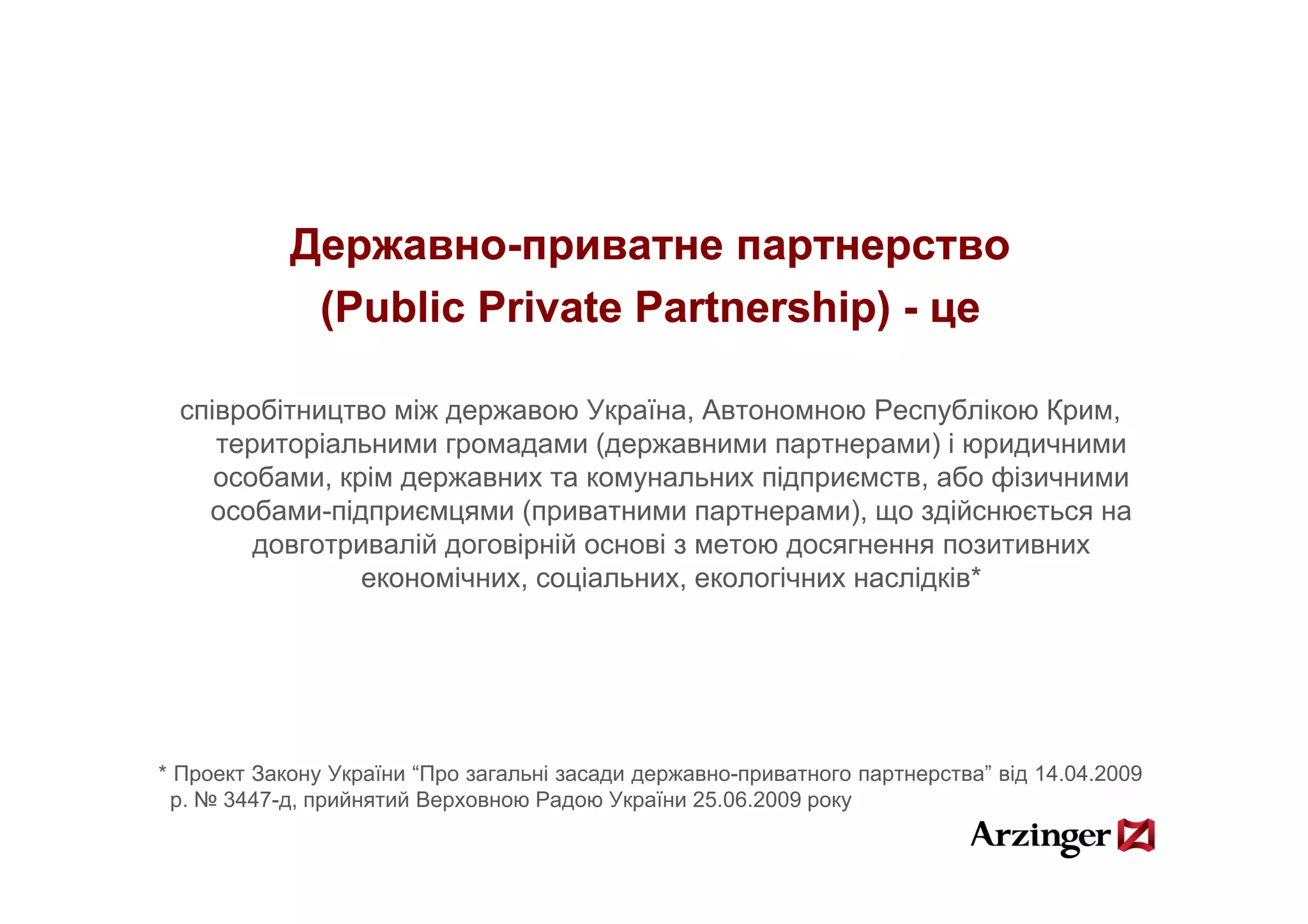 Державно-
            Державно-приватне партнерство
             (Public Private Partnership) - це
                             Partnership)

  співробітництво між державою Україна, Автономною Республікою Крим,
     територіальними громадами (державними партнерами) і юридичними
     особами, крім державних та комунальних підприємств, або фізичними
    особами-підприємцями (приватними партнерами), що здійснюється на
        довготривалій договірній основі з метою досягнення позитивних
                економічних, соціальних, екологічних наслідків*
                                                              *




* Проект Закону України “Про загальні засади державно-приватного партнерства” від 14 04 2009
                         Про                 державно приватного партнерства      14.04.2009
 р. № 3447-д, прийнятий Верховною Радою України 25.06.2009 року
 