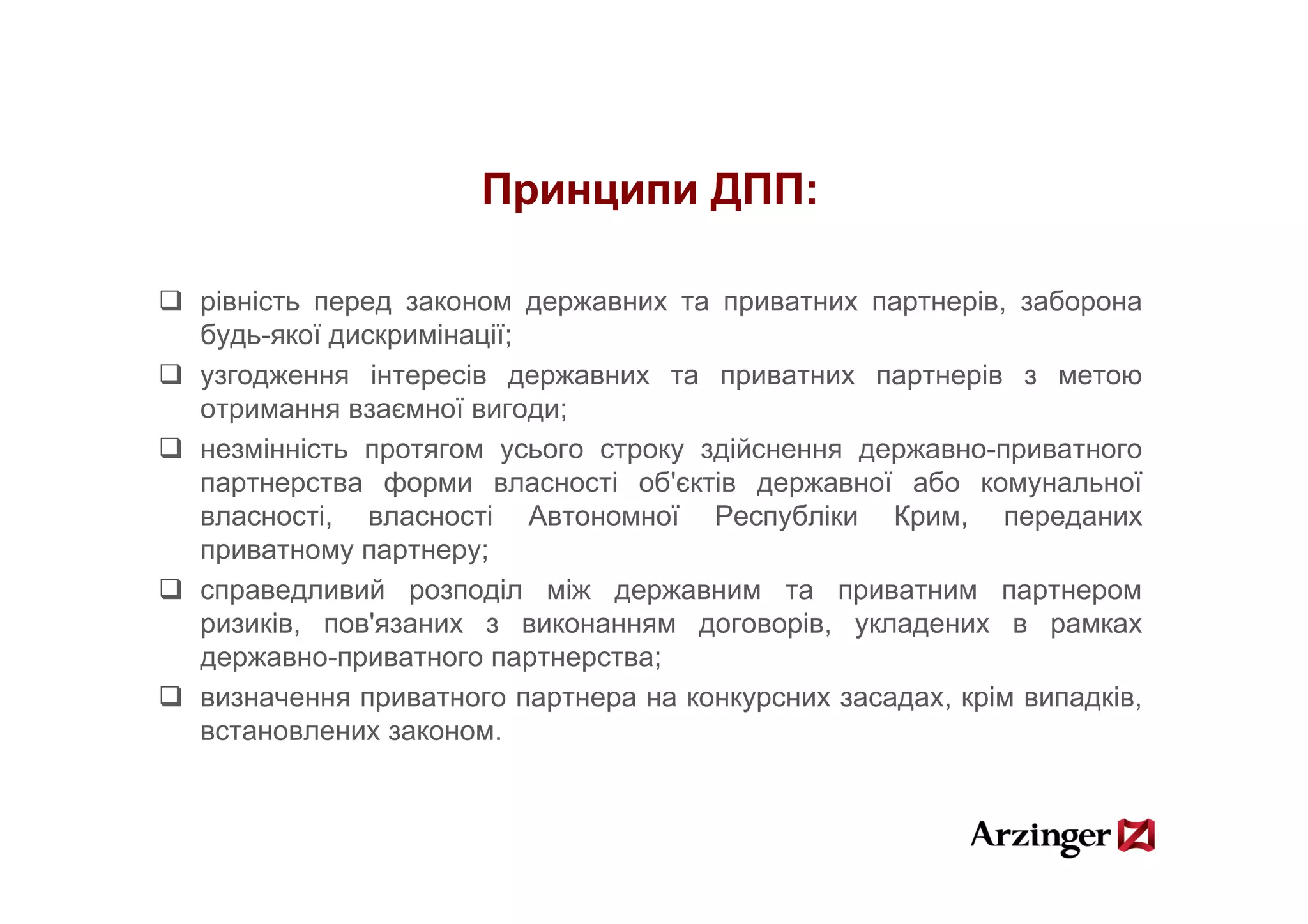 Принципи ДПП:

рівність перед законом державних та приватних партнерів, заборона
будь-якої дискримінації;
узгодження інтересів державних та приватних партнерів з метою
отримання взаємної вигоди;
незмінність протягом усього строку здійснення державно-приватного
              р       у       р у д           д р         р
партнерства форми власності об'єктів державної або комунальної
власності, власності Автономної Республіки Крим, переданих
приватному партнеру;
справедливий розподіл між державним та приватним партнером
ризиків, пов'язаних з виконанням договорів, укладених в рамках
державно-приватного партнерства;
   р        р            р р
визначення приватного партнера на конкурсних засадах, крім випадків,
встановлених законом.
 