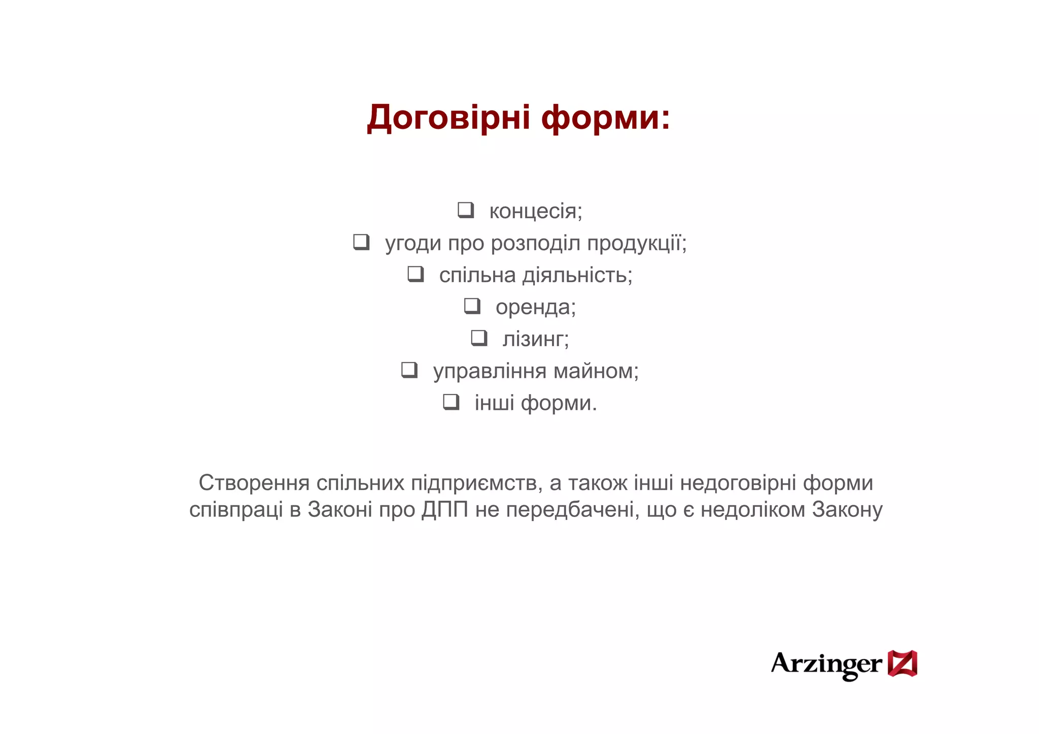 Договірні форми:

                             концесія;
                  угоди про розподіл продукції;
                       спільна діяльність;
                                 д       ;
                              оренда;
                               лізинг;
                      управління майном;
                           інші форми.


 Створення спільних підприємств, а також інші недоговірні форми
співпраці в Законі про ДПП не передбачені, що є недоліком Закону
 