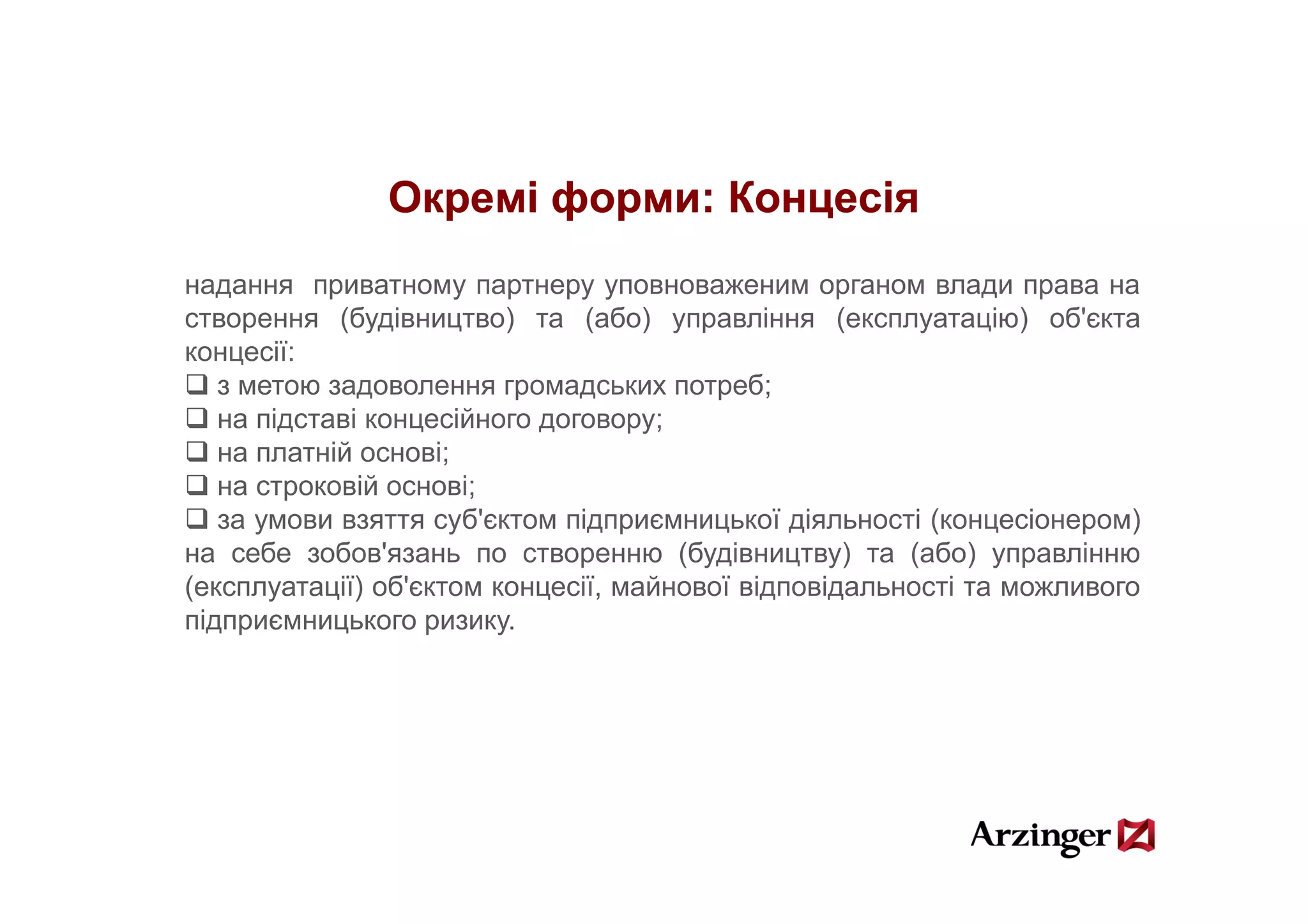 Окремі форми: Концесія
надання приватному партнеру уповноваженим органом влади права на
створення (будівництво) та (або) управління (експлуатацію) об'єкта
концесії:
   з метою задоволення громадських потреб;
   на підставі концесійного договору;
   на платній основі;;
   на строковій основі;
   за умови взяття суб'єктом підприємницької діяльності (концесіонером)
на себе зобов'язань по створенню (будівництву) та (або) управлінню
                               р      ( у         у)   (    ) у р
(експлуатації) об'єктом концесії, майнової відповідальності та можливого
підприємницького ризику.
 