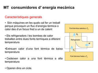 MT consumidores d’ energia mecànica

Característiques generals
• Són màquines en les quals cal fer un treball
perque provoquin un flux d’energia tèrmica o
calor des d’un focus fred a un de calent

• Els refrigeradors i les bombes de calor
treballen entre dues fonts termiques a diferent
temperatura

•Extreuen calor d’una font tèrmica de baixa
temperatura

• Cedeixen calor a una font tèrmica a alta
temperatura

• Operen dins un cicle.
 