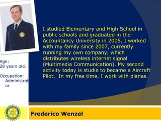 Frederico Wenzel Age:  28 years old. Occupation: Administrator I studied Elementary and High School in public schools and graduated in the Accountancy University in 2005. I worked with my family since 2007, currently running my own company, which distributes wireless internet signal (Multimedia Communication). My second activity today is studie to became a Aircraft Pilot,  In my free time, I work with planes. 