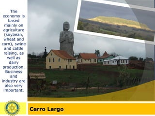 Cerro Largo The economy is based mainly on agriculture (soybean, wheat and corn), swine and cattle raising, as well as dairy production. Business and industry are also very important. 
