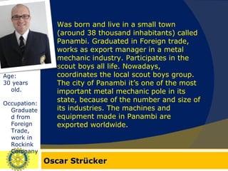 Oscar Strücker Age:  30 years old. Occupation: Graduated from Foreign Trade, work in Rockink Company. Was born and live in a small town (around 38 thousand inhabitants) called Panambi. Graduated in Foreign trade, works as export manager in a metal mechanic industry. Participates in the scout boys all life. Nowadays, coordinates the local scout boys group. The city of Panambi it’s one of the most important metal mechanic pole in its state, because of the number and size of its industries. The machines and equipment made in Panambi are exported worldwide. 