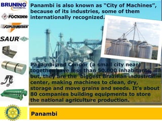 Panambi Panambi is also known as “City of Machines”, because of its industries, some of them internationally recognized.  Panambi and Condor (a small city near) together have less than 50.000 inhabitants, but, they are the  biggest Brazilian industrial center, making machines to clean, dry, storage and move grains and seeds. It’s about 80 companies building equipments to store the national agriculture production.  