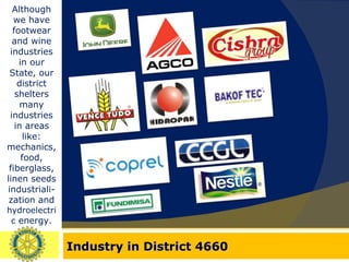 Industry in District 4660 Although we have footwear and wine industries in our State, our district shelters many industries in areas like: mechanics, food, fiberglass, linen seeds industriali-zation and  hydroelectric  energy. 