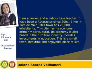 Daiane Soares Valdameri Age:  29 years old. Occupation: Lawyer. I am a lawyer and a Labour Law teacher. I have been a Rotaractor since 2001. I live in Três de Maio. This town has 26,000 inhabitants. This city has its economy primarily agricultural. Its economy is also based in the furniture industry, besides investments in education. This is a small town, beautiful and enjoyable place to live. 