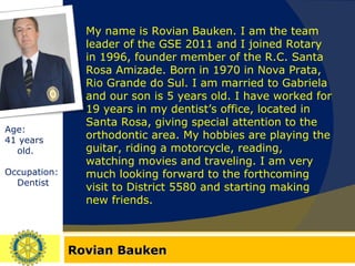 Rovian Bauken Age:  41 years old. Occupation: Dentist My name is Rovian Bauken. I am the team leader of the GSE 2011 and I joined Rotary in 1996, founder member of the R.C. Santa Rosa Amizade. Born in 1970 in Nova Prata, Rio Grande do Sul. I am married to Gabriela and our son is 5 years old. I have worked for 19 years in my dentist’s office, located in Santa Rosa, giving special attention to the orthodontic area. My hobbies are playing the guitar, riding a motorcycle, reading, watching movies and traveling. I am very much looking forward to the forthcoming visit to District 5580 and starting making new friends. 