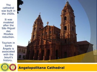 Angelopolitana Cathedral The cathedral was built in the 1920s. It was modeled after the São Miguel das Missões reduction. Tourism in Santo Ângelo is associated with the Jesuit’s history.  