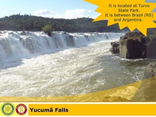 Yucumã Falls It is located at Turvo State Park. It is between Brazil (RS) and Argentina.  