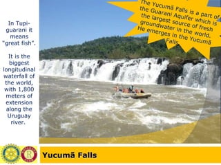 Yucumã Falls In Tupi-guarani it means “great fish”. It is the biggest longitudinal waterfall of the world, with 1,800 meters of extension along the Uruguay river.  The Yucumã Falls is a part of the Guarani Aquifer which is the largest source of fresh groundwater in the world. He emerges in the Yucumã Falls. 
