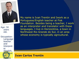 Ivan Carlos Trentin Age: 34 years old. Occupation: Language teacher and Interpreter (English, Portuguese, Italian) My name is Ivan Trentin and Iwork as a Portuguese/English teacher at Fisk Foundation. Besides being a teacher, I work as an interpreter and translator with these languages. I live in Horizontina, a town in Northwest Rio Grande do Sul, in an area whose economy is typically agricultural. 