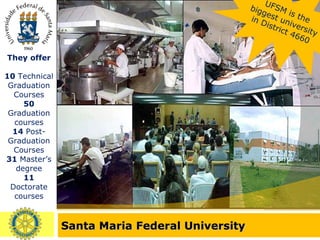Santa Maria Federal University UFSM is the biggest university in District 4660 They offer 10  Technical Graduation Courses 50  Graduation courses 14  Post-Graduation Courses 31  Master’s degree 11  Doctorate courses 