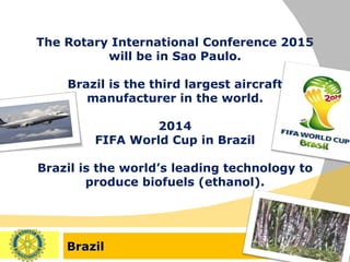 Brazil The Rotary International Conference 2015 will be in Sao Paulo. Brazil is the third largest aircraft manufacturer in the world. 2014 FIFA World Cup in Brazil Brazil is the world’s leading technology to produce biofuels (ethanol). 