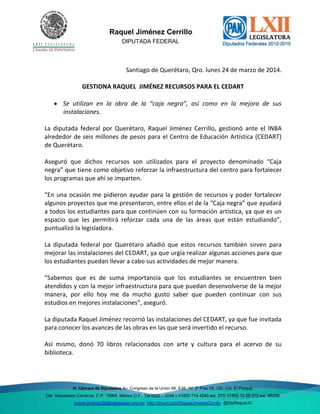 Del. Venustiano Raquel Jiménez Cerrillo
DIPUTADA FEDERAL
H. Cámara de Diputados Av. Congreso de la Unión 66, Edif. “H” 2º Piso Of. 120, Col. El Parque,
Del. Venustiano Carranza, C.P. 15969, México D.F., Tel 5522 – 0048 y 01800 714 4240 ext. 373; 01800 12 26 272 ext. 59288;
raquel.jimenez@diputadospan.org.mx http://tinyurl.com/RaquelJimenezCerrillo @DipRaquelJC
Santiago de Querétaro, Qro. lunes 24 de marzo de 2014.
GESTIONA RAQUEL JIMÉNEZ RECURSOS PARA EL CEDART
 Se utilizan en la obra de la “caja negra”, así como en la mejora de sus
instalaciones.
La diputada federal por Querétaro, Raquel Jiménez Cerrillo, gestionó ante el INBA
alrededor de seis millones de pesos para el Centro de Educación Artística (CEDART)
de Querétaro.
Aseguró que dichos recursos son utilizados para el proyecto denominado “Caja
negra” que tiene como objetivo reforzar la infraestructura del centro para fortalecer
los programas que ahí se imparten.
“En una ocasión me pidieron ayudar para la gestión de recursos y poder fortalecer
algunos proyectos que me presentaron, entre ellos el de la “Caja negra” que ayudará
a todos los estudiantes para que continúen con su formación artística, ya que es un
espacio que les permitirá reforzar cada una de las áreas que están estudiando”,
puntualizó la legisladora.
La diputada federal por Querétaro añadió que estos recursos también sirven para
mejorar las instalaciones del CEDART, ya que urgía realizar algunas acciones para que
los estudiantes puedan llevar a cabo sus actividades de mejor manera.
“Sabemos que es de suma importancia que los estudiantes se encuentren bien
atendidos y con la mejor infraestructura para que puedan desenvolverse de la mejor
manera, por ello hoy me da mucho gusto saber que pueden continuar con sus
estudios en mejores instalaciones”, aseguró.
La diputada Raquel Jiménez recorrió las instalaciones del CEDART, ya que fue invitada
para conocer los avances de las obras en las que será invertido el recurso.
Así mismo, donó 70 libros relacionados con arte y cultura para el acervo de su
biblioteca.
 