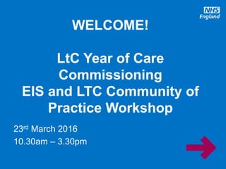 www.england.nhs.uk
23rd March 2016
10.30am – 3.30pm
WELCOME!
LtC Year of Care
Commissioning
EIS and LTC Community of
Practice Workshop
 