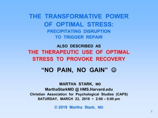THE TRANSFORMATIVE POWER
OF OPTIMAL STRESS:
PRECIPITATING DISRUPTION
TO TRIGGER REPAIR
ALSO DESCRIBED AS
THE THERAPEUTIC USE OF OPTIMAL
STRESS TO PROVOKE RECOVERY
“NO PAIN, NO GAIN” 
MARTHA STARK, MD
MarthaStarkMD @ HMS.Harvard.edu
Christian Association for Psychological Studies (CAPS)
SATURDAY, MARCH 23, 2019 ~ 2:00 – 5:00 pm
© 2019 Martha Stark, MD
1
 