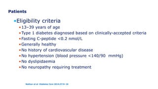 Patients
•Eligibility criteria
•13–39 years of age
•Type 1 diabetes diagnosed based on clinically-accepted criteria
•Fasting C-peptide <0.2 nmol/L
•Generally healthy
•No history of cardiovascular disease
•No hypertension (blood pressure <140/90 mmHg)
•No dyslipidaemia
•No neuropathy requiring treatment
Nathan et al. Diabetes Care 2014;37:9–16
 