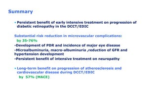Summary
• Persistent benefit of early intensive treatment on progression of
diabetic retinopathy in the DCCT/EDIC
Substantial risk reduction in microvascular complications:
by 35-76%
-Development of PDR and incidence of major eye disease
-Microalbuminuria, macro-albuminuria ,reduction of GFR and
hypertension development
-Persistent benefit of intensive treatment on neuropathy
• Long-term benefit on progression of atherosclerosis and
cardiovascular disease during DCCT/EDIC
by 57% (MACE)
 