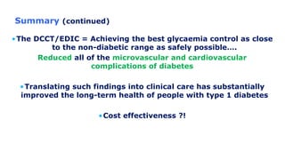 Summary (continued)
•The DCCT/EDIC = Achieving the best glycaemia control as close
to the non-diabetic range as safely possible….
Reduced all of the microvascular and cardiovascular
complications of diabetes
•Translating such findings into clinical care has substantially
improved the long-term health of people with type 1 diabetes
•Cost effectiveness ?!
 