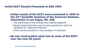 Initial DCCT Results Presented at ADA 1993
•Initial results of the DCCT were presented in 1993 at
the 53rd Scientific Sessions of the American Diabetes
Association in Las Vegas, NV, USA
• The significance of the findings was instantly apparent
• Results meant that there was no more guessing on what the
standards of treatment should be
• Initial results ushered in a new paradigm of treatment
•No one could predict what was to come of the DCCT
over the next 20 years!
ADA, American Diabetes Association
 