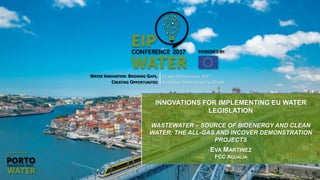 WATER INNOVATION: BRIDGING GAPS,
CREATING OPPORTUNITIES
27 AND 28 SEPTEMBER 2017
ALFÂNDEGA PORTO CONGRESS CENTRE
INNOVATIONS FOR IMPLEMENTING EU WATER
LEGISLATION
WASTEWATER – SOURCE OF BIOENERGY AND CLEAN
WATER: THE ALL-GAS AND INCOVER DEMONSTRATION
PROJECTS
EVA MARTINEZ
FCC AQUALIA
 