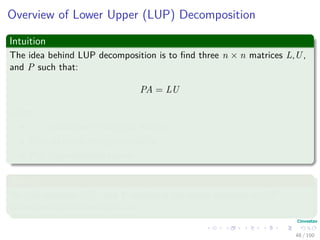 Overview of Lower Upper (LUP) Decomposition
Intuition
The idea behind LUP decomposition is to ﬁnd three n × n matrices L,U,
and P such that:
PA = LU
where:
L is a unit lower triangular matrix.
U is an upper triangular matrix.
P is a permutation matrix.
Where
We call matrices L,U, and P satisfying the above equation a LUP
decomposition of the matrix A.
48 / 102
 