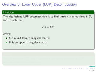 Overview of Lower Upper (LUP) Decomposition
Intuition
The idea behind LUP decomposition is to ﬁnd three n × n matrices L,U,
and P such that:
PA = LU
where:
L is a unit lower triangular matrix.
U is an upper triangular matrix.
P is a permutation matrix.
Where
We call matrices L,U, and P satisfying the above equation a LUP
decomposition of the matrix A.
48 / 102
 