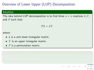 Overview of Lower Upper (LUP) Decomposition
Intuition
The idea behind LUP decomposition is to ﬁnd three n × n matrices L,U,
and P such that:
PA = LU
where:
L is a unit lower triangular matrix.
U is an upper triangular matrix.
P is a permutation matrix.
Where
We call matrices L,U, and P satisfying the above equation a LUP
decomposition of the matrix A.
48 / 102
 