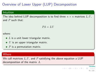 Overview of Lower Upper (LUP) Decomposition
Intuition
The idea behind LUP decomposition is to ﬁnd three n × n matrices L,U,
and P such that:
PA = LU
where:
L is a unit lower triangular matrix.
U is an upper triangular matrix.
P is a permutation matrix.
Where
We call matrices L,U, and P satisfying the above equation a LUP
decomposition of the matrix A.
48 / 102
 