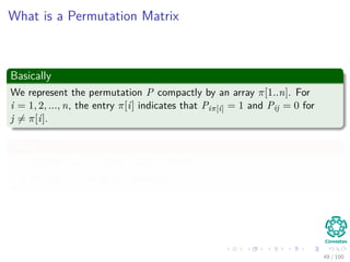 What is a Permutation Matrix
Basically
We represent the permutation P compactly by an array π[1..n]. For
i = 1, 2, ..., n, the entry π[i] indicates that Piπ[i] = 1 and Pij = 0 for
j = π[i].
Thus
PA has aπ[i],j in row i and a column j.
Pb has bπ[i] as its ith element.
49 / 102
 