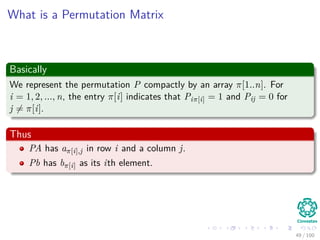 What is a Permutation Matrix
Basically
We represent the permutation P compactly by an array π[1..n]. For
i = 1, 2, ..., n, the entry π[i] indicates that Piπ[i] = 1 and Pij = 0 for
j = π[i].
Thus
PA has aπ[i],j in row i and a column j.
Pb has bπ[i] as its ith element.
49 / 102
 