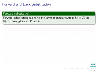 Forward and Back Substitution
Forward substitution
Forward substitution can solve the lower triangular system Ly = Pb in
Θ(n2) time, given L, P and b.
Then
Since L is unit lower triangular, equation Ly = Pb can be rewritten as:
y1 = bπ[1]
l21y1 + y2 = bπ[2]
l31y1 + l32 + y3 = bπ[3]
...
ln1y1 + ln2y2 + ln3y3 + ... + yn = bπ[n]
53 / 102
 