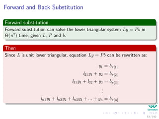 Forward and Back Substitution
Forward substitution
Forward substitution can solve the lower triangular system Ly = Pb in
Θ(n2) time, given L, P and b.
Then
Since L is unit lower triangular, equation Ly = Pb can be rewritten as:
y1 = bπ[1]
l21y1 + y2 = bπ[2]
l31y1 + l32 + y3 = bπ[3]
...
ln1y1 + ln2y2 + ln3y3 + ... + yn = bπ[n]
53 / 102
 